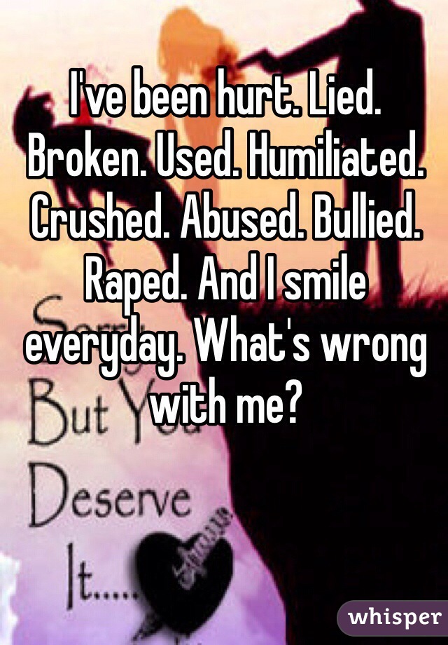 I've been hurt. Lied. Broken. Used. Humiliated. Crushed. Abused. Bullied. Raped. And I smile everyday. What's wrong with me?