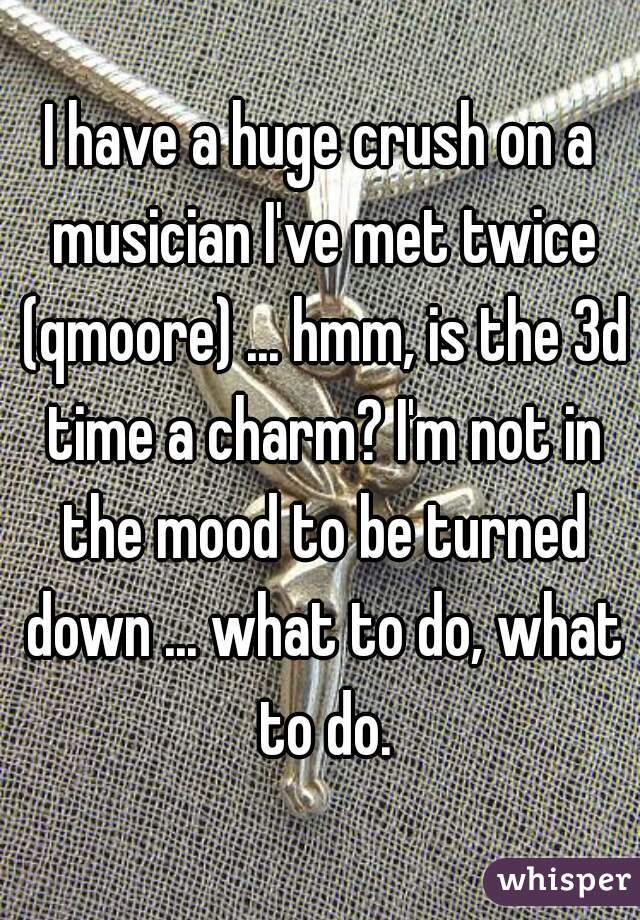 I have a huge crush on a musician I've met twice (qmoore) ... hmm, is the 3d time a charm? I'm not in the mood to be turned down ... what to do, what to do.