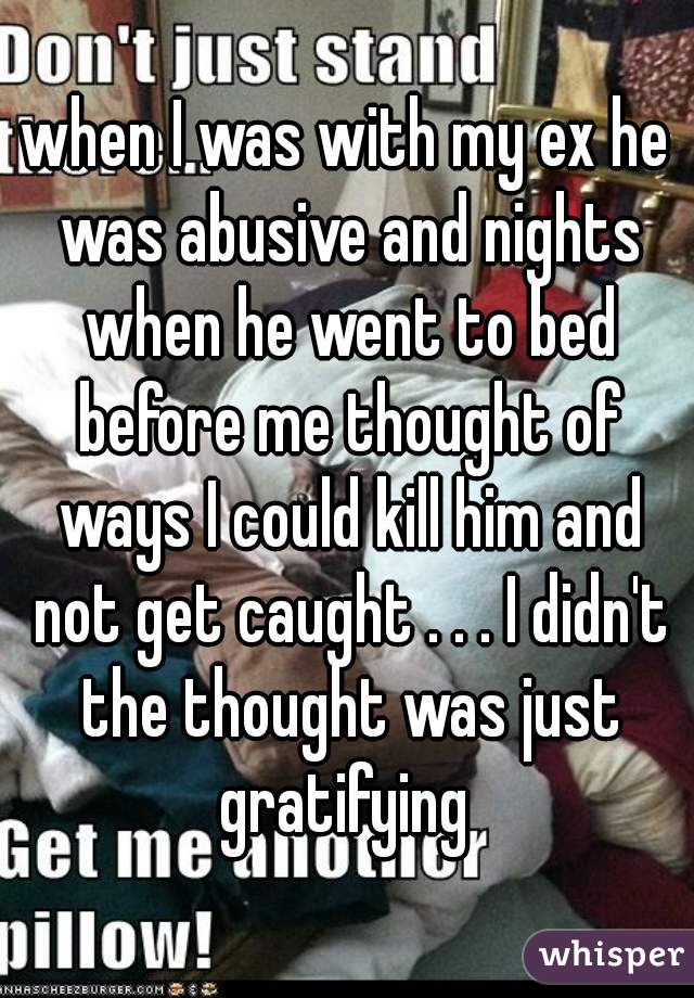 when I was with my ex he was abusive and nights when he went to bed before me thought of ways I could kill him and not get caught . . . I didn't the thought was just gratifying 