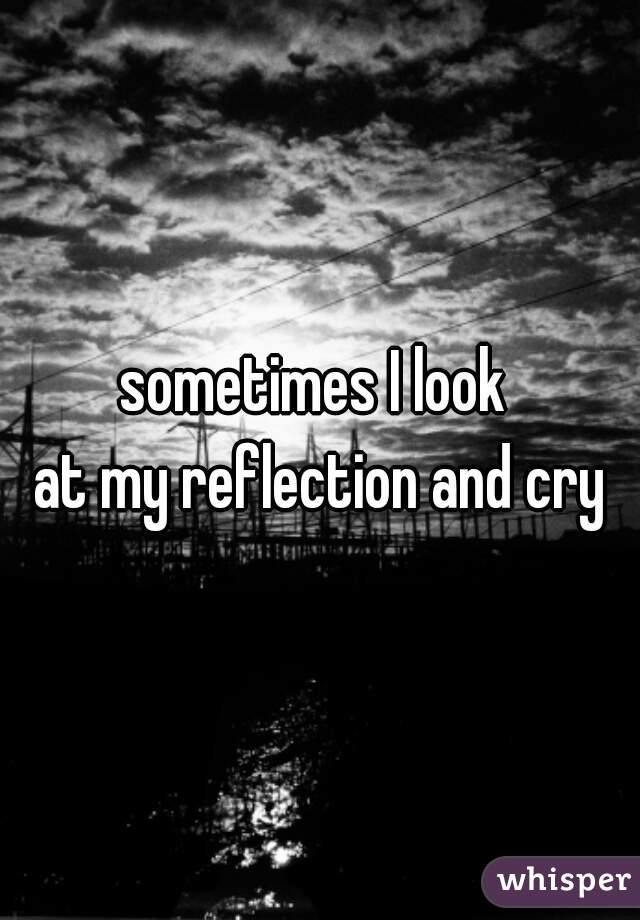 sometimes I look 
at my reflection and cry