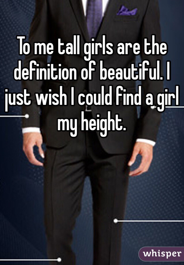 To me tall girls are the definition of beautiful. I just wish I could find a girl my height.