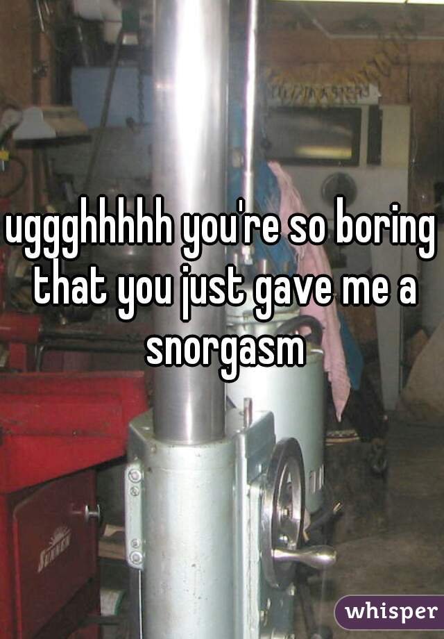 uggghhhhh you're so boring that you just gave me a snorgasm