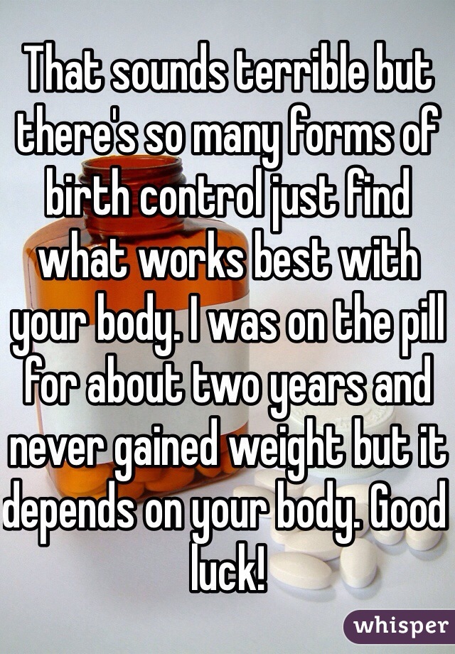 That sounds terrible but there's so many forms of birth control just find what works best with your body. I was on the pill for about two years and never gained weight but it depends on your body. Good luck!