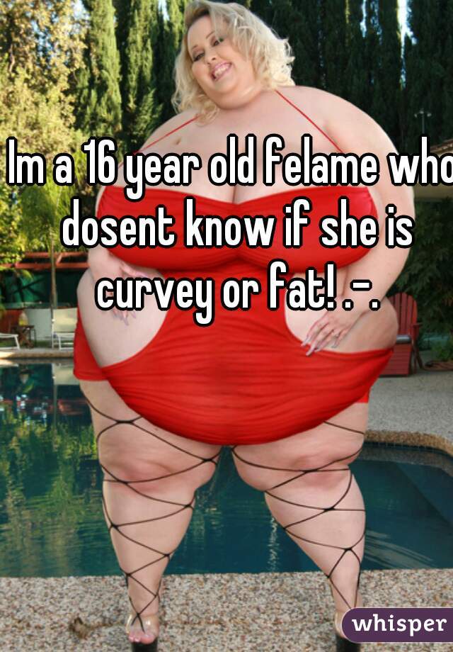 Im a 16 year old felame who dosent know if she is curvey or fat! .-.