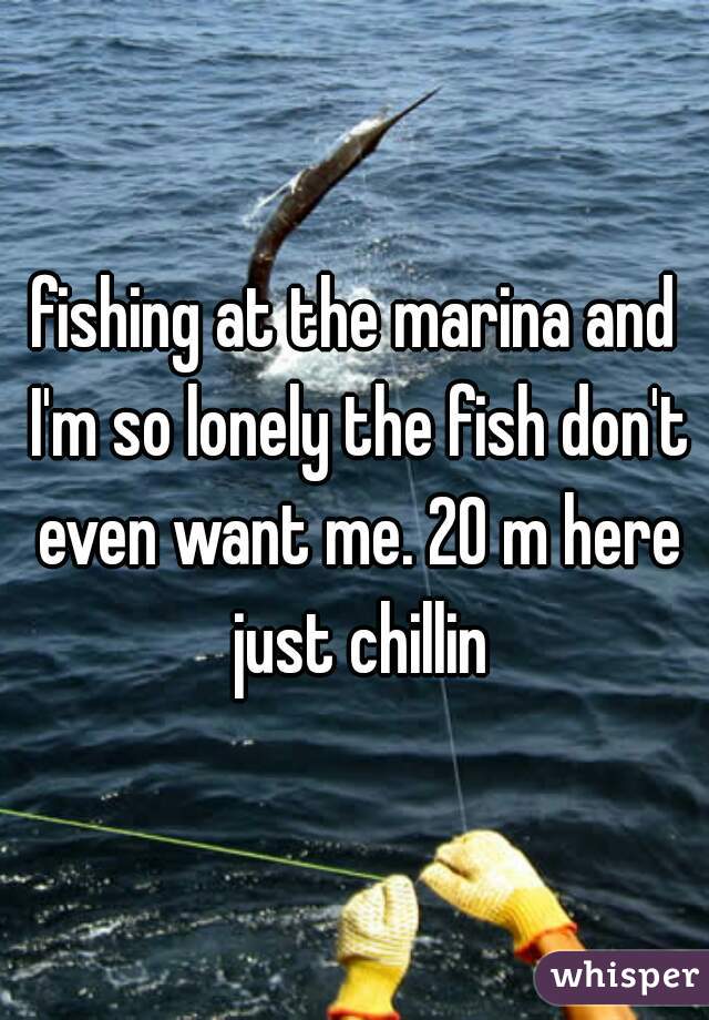 fishing at the marina and I'm so lonely the fish don't even want me. 20 m here just chillin