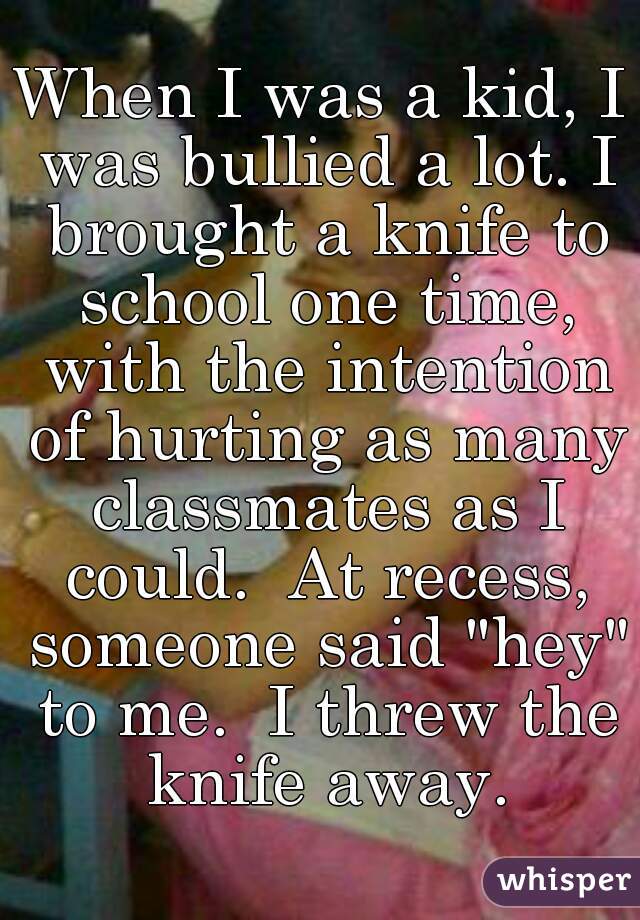 When I was a kid, I was bullied a lot. I brought a knife to school one time, with the intention of hurting as many classmates as I could.  At recess, someone said "hey" to me.  I threw the knife away.