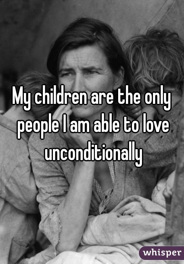 My children are the only people I am able to love unconditionally