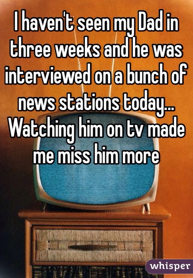 I haven't seen my Dad in three weeks and he was interviewed on a bunch of news stations today... Watching him on tv made me miss him more