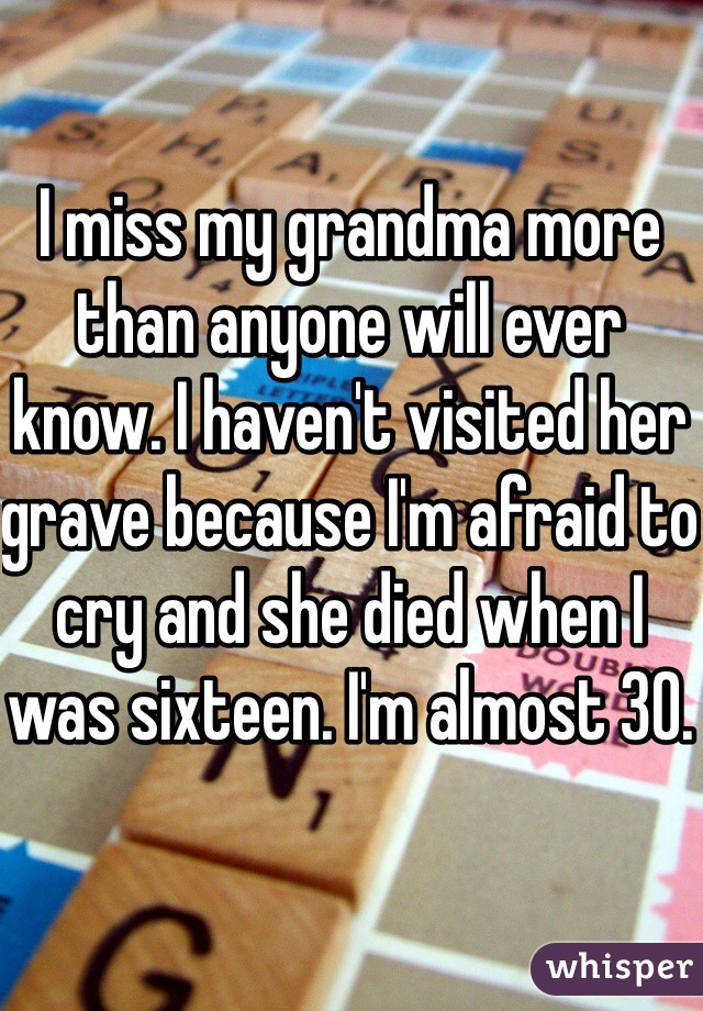 I miss my grandma more than anyone will ever know. I haven't visited her grave because I'm afraid to cry and she died when I was sixteen. I'm almost 30.