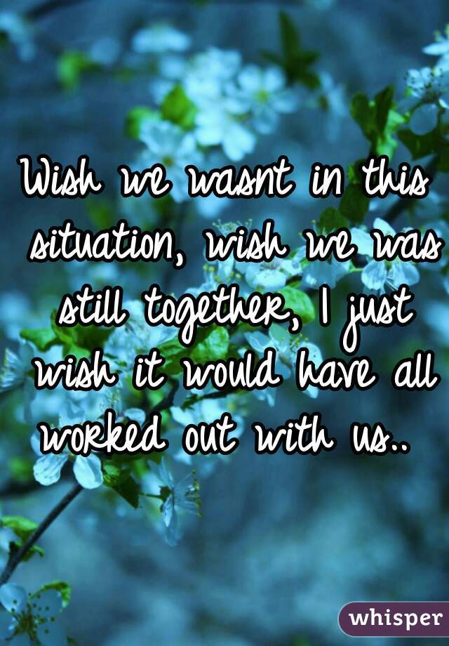 Wish we wasnt in this situation, wish we was still together, I just wish it would have all worked out with us.. 