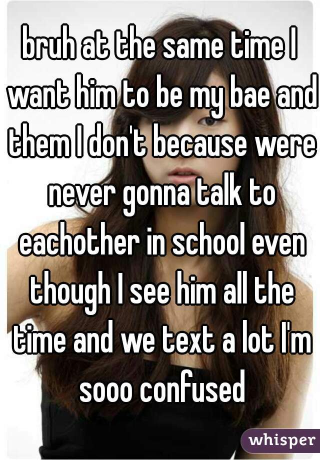 bruh at the same time I want him to be my bae and them I don't because were never gonna talk to eachother in school even though I see him all the time and we text a lot I'm sooo confused