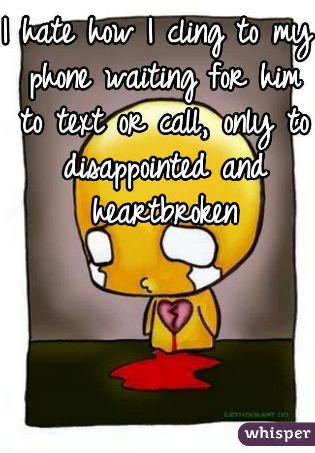 I hate how I cling to my phone waiting for him to text or call, only to disappointed and heartbroken