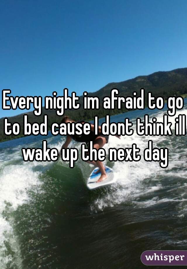 Every night im afraid to go to bed cause I dont think ill wake up the next day