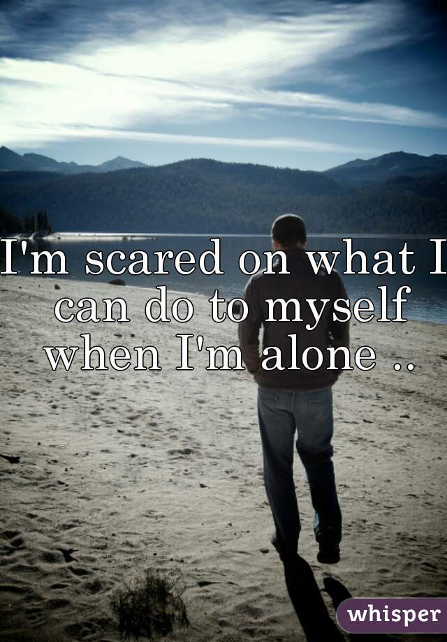 I'm scared on what I can do to myself when I'm alone ..