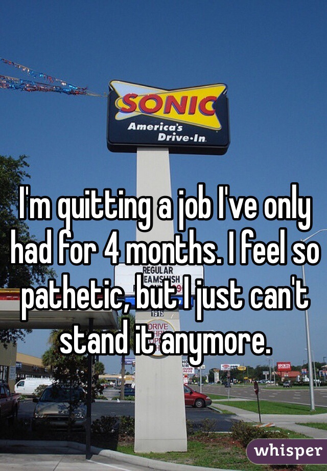 I'm quitting a job I've only had for 4 months. I feel so pathetic, but I just can't stand it anymore. 