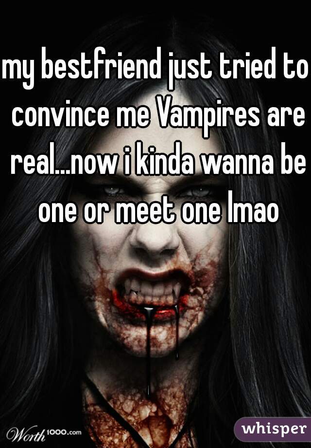 my bestfriend just tried to convince me Vampires are real...now i kinda wanna be one or meet one lmao