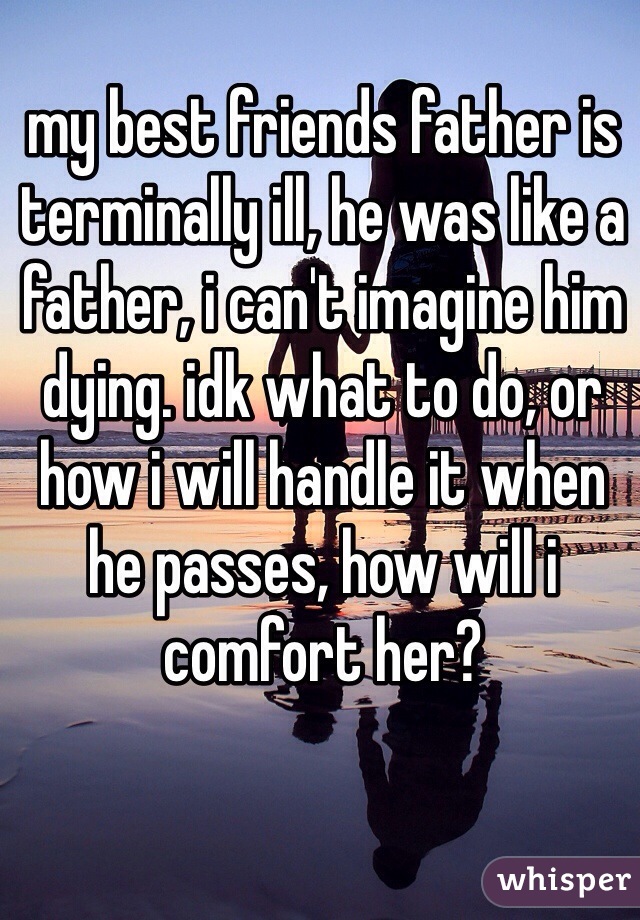 my best friends father is terminally ill, he was like a father, i can't imagine him dying. idk what to do, or how i will handle it when he passes, how will i comfort her?