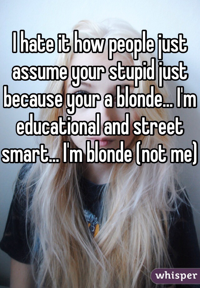 I hate it how people just assume your stupid just because your a blonde... I'm educational and street smart... I'm blonde (not me)