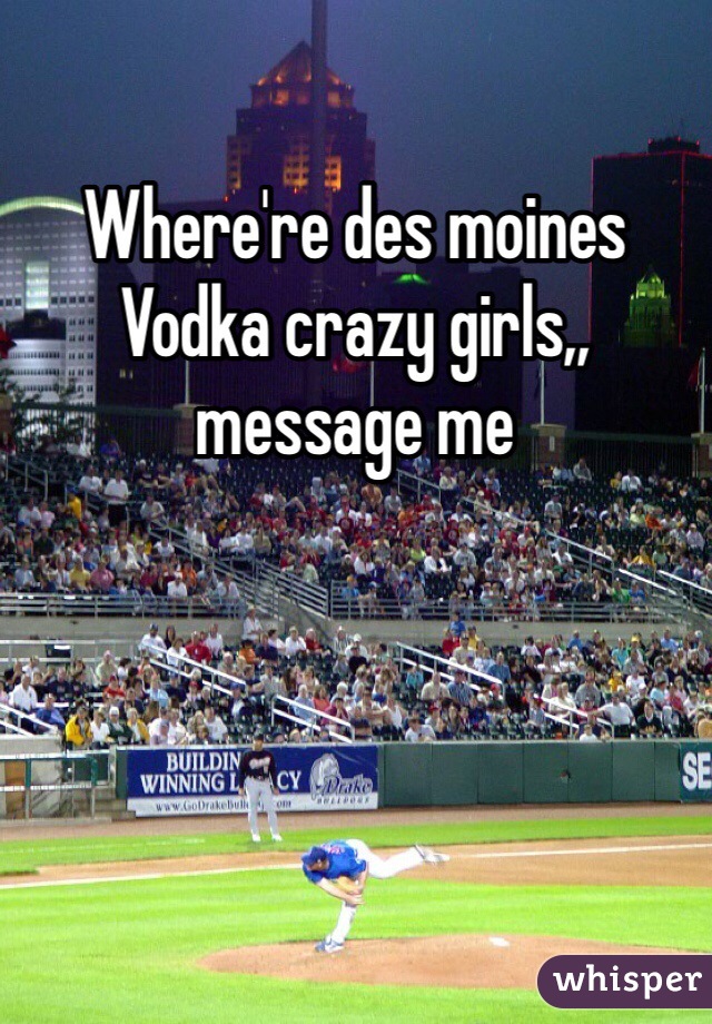 Where're des moines Vodka crazy girls,, message me