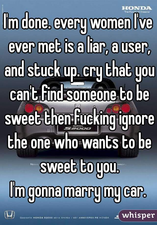 I'm done. every women I've ever met is a liar, a user, and stuck up. cry that you can't find someone to be sweet then fucking ignore the one who wants to be sweet to you.
I'm gonna marry my car.