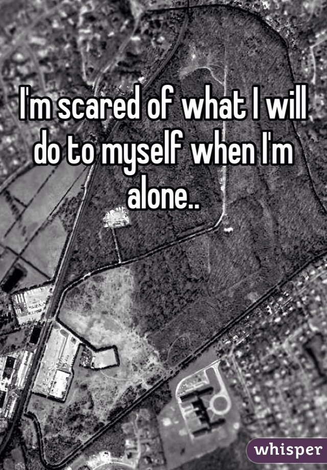 I'm scared of what I will do to myself when I'm alone..