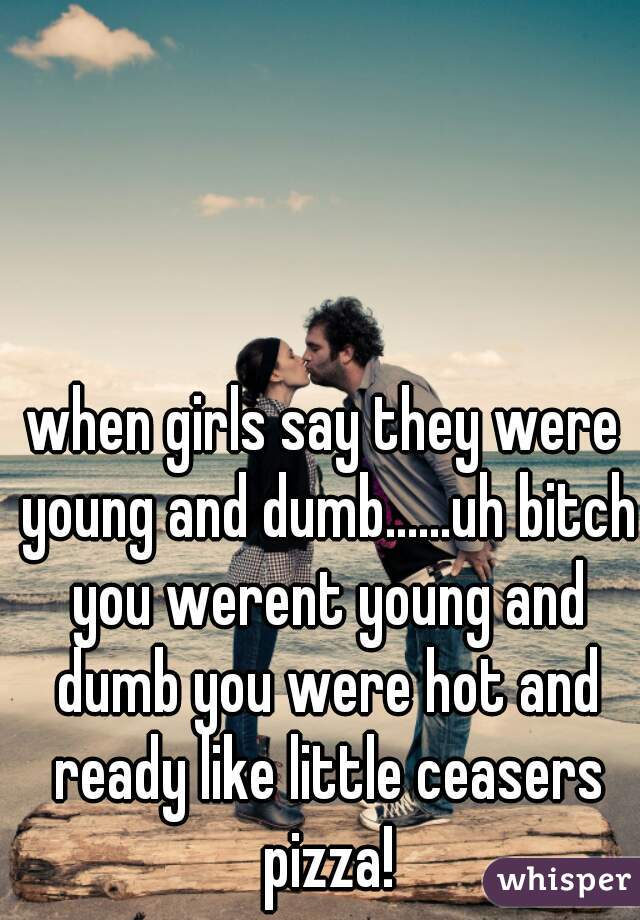 when girls say they were young and dumb......uh bitch you werent young and dumb you were hot and ready like little ceasers pizza!