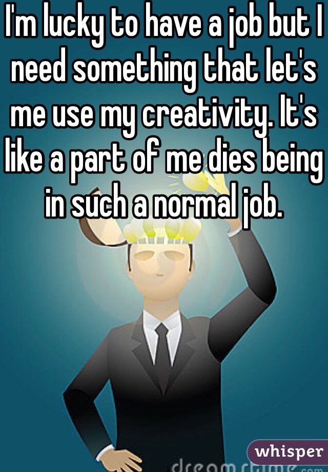 I'm lucky to have a job but I need something that let's me use my creativity. It's like a part of me dies being in such a normal job.