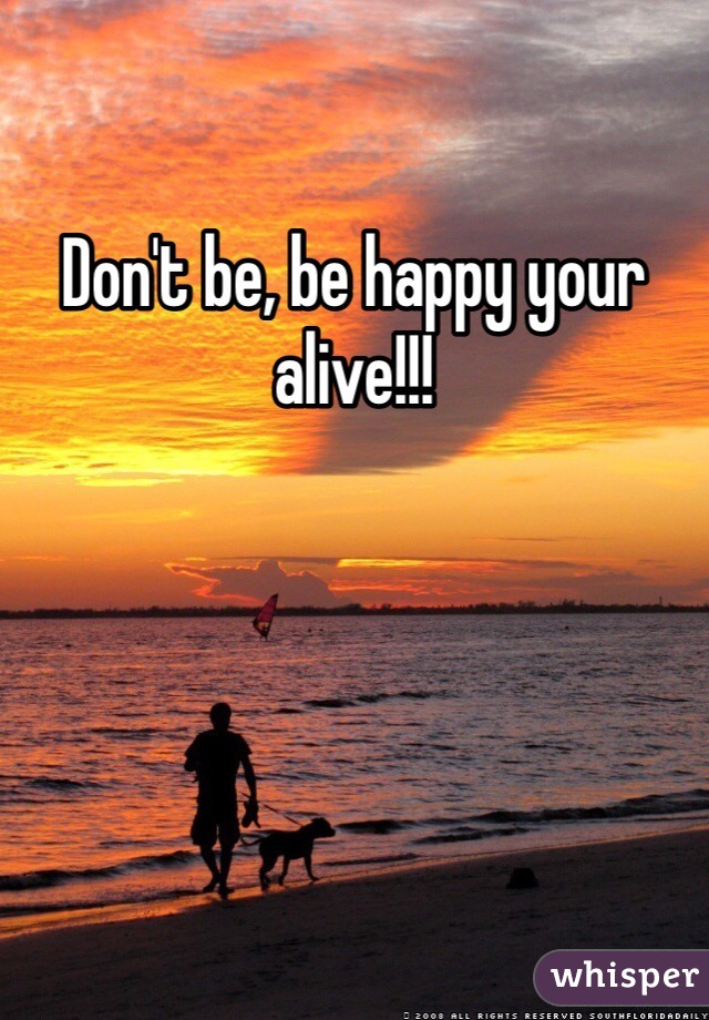 Don't be, be happy your alive!!!