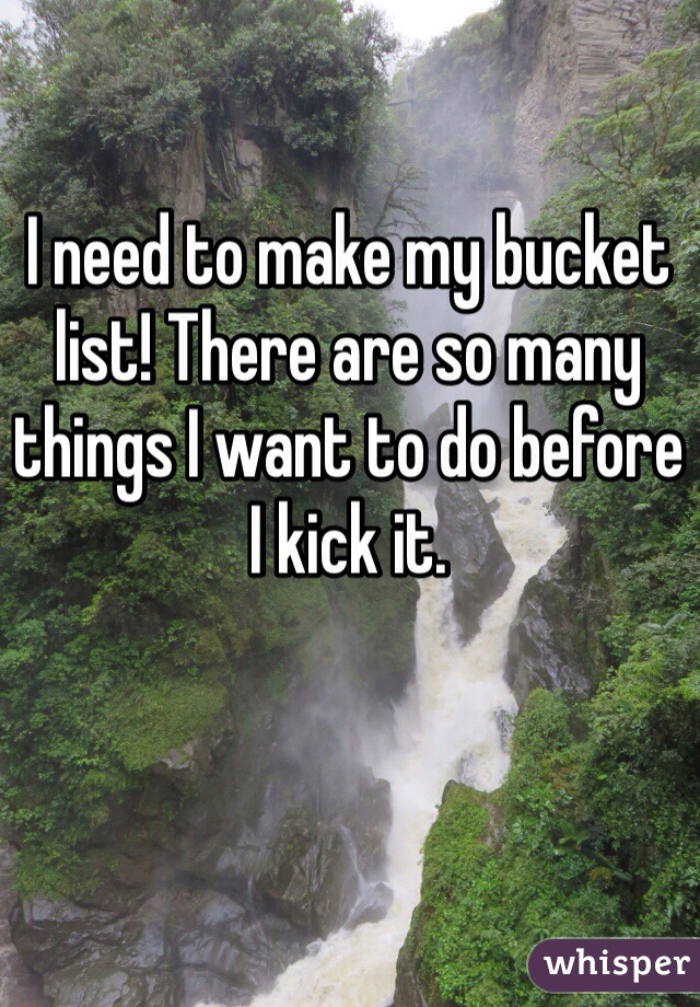 I need to make my bucket list! There are so many things I want to do before I kick it.