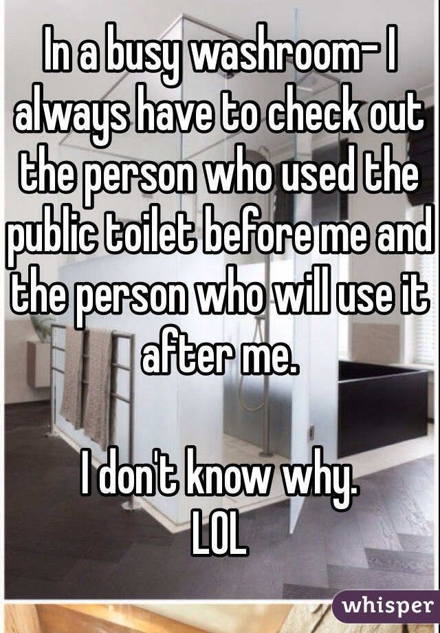 In a busy washroom- I always have to check out the person who used the public toilet before me and the person who will use it after me.  

I don't know why.  
LOL