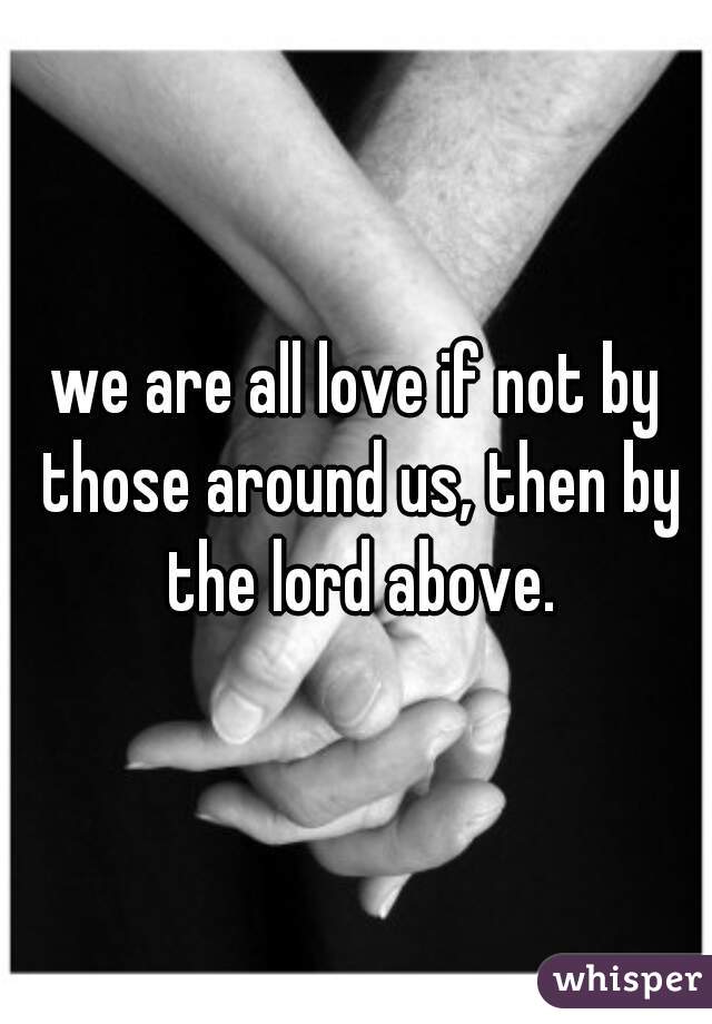 we are all love if not by those around us, then by the lord above.