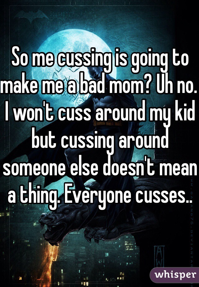 So me cussing is going to make me a bad mom? Uh no. I won't cuss around my kid but cussing around someone else doesn't mean a thing. Everyone cusses.. 