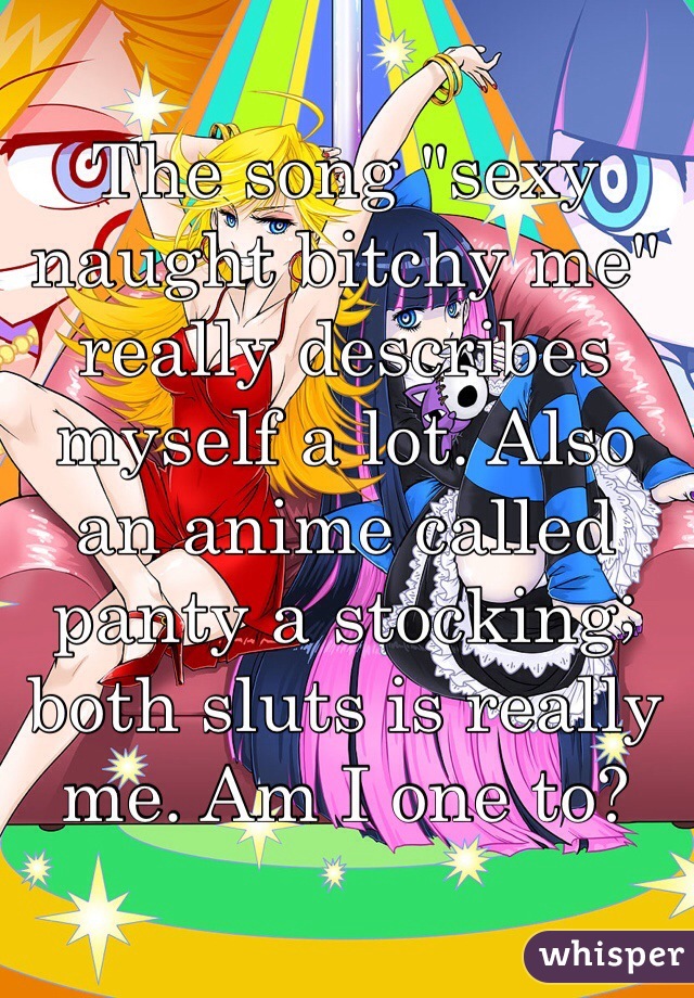 The song "sexy naught bitchy me" really describes myself a lot. Also an anime called panty a stocking; both sluts is really me. Am I one to?
