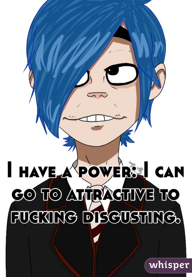 I have a power: I can go to attractive to fucking disgusting.  