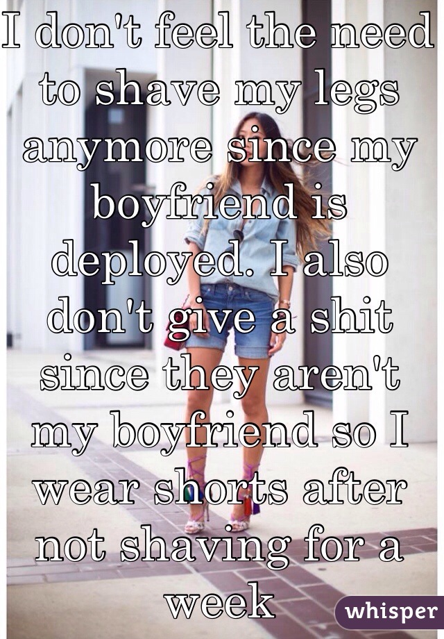 I don't feel the need to shave my legs anymore since my boyfriend is deployed. I also don't give a shit since they aren't my boyfriend so I wear shorts after not shaving for a week