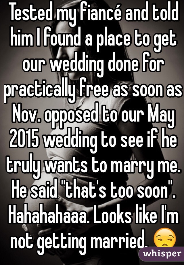 Tested my fiancé and told him I found a place to get our wedding done for practically free as soon as Nov. opposed to our May 2015 wedding to see if he truly wants to marry me. He said "that's too soon". 
Hahahahaaa. Looks like I'm not getting married. 😒