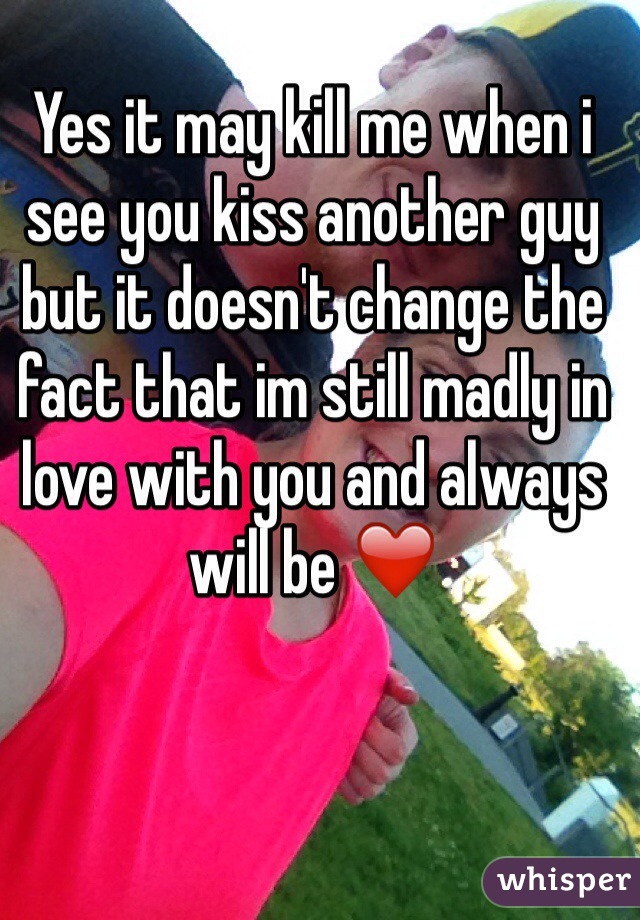 Yes it may kill me when i see you kiss another guy but it doesn't change the fact that im still madly in love with you and always will be ❤️