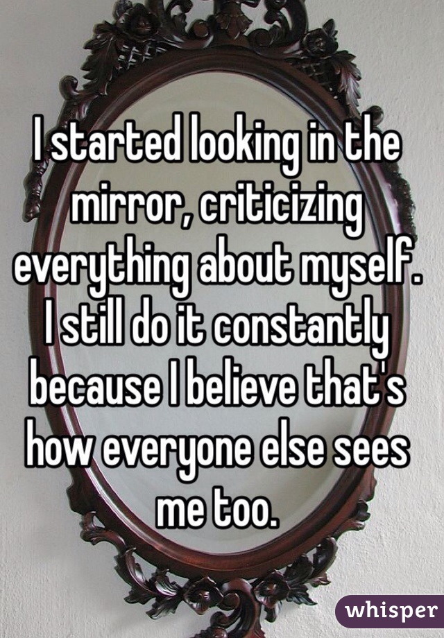 I started looking in the mirror, criticizing everything about myself.  I still do it constantly because I believe that's how everyone else sees me too. 