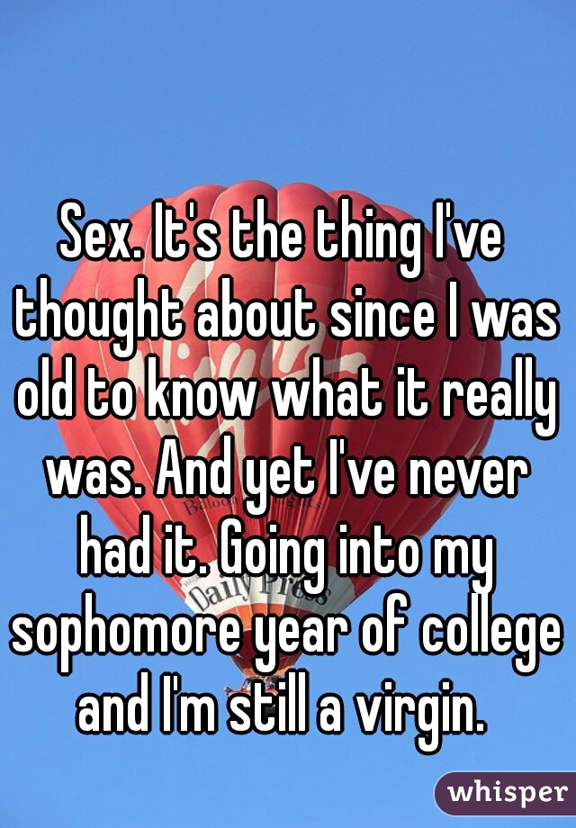 Sex. It's the thing I've thought about since I was old to know what it really was. And yet I've never had it. Going into my sophomore year of college and I'm still a virgin. 