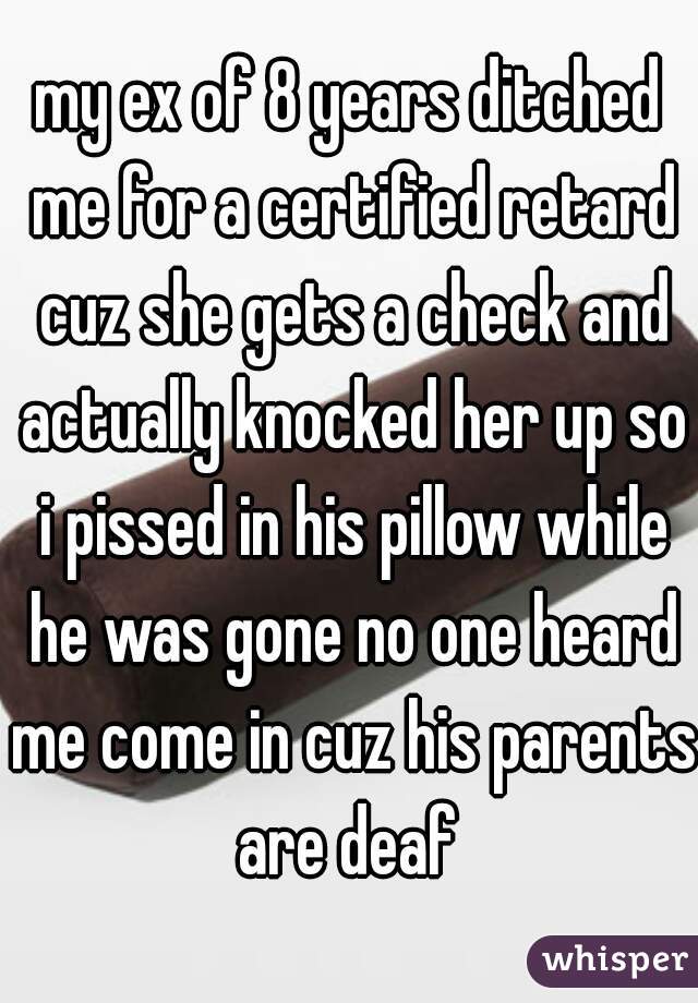 my ex of 8 years ditched me for a certified retard cuz she gets a check and actually knocked her up so i pissed in his pillow while he was gone no one heard me come in cuz his parents are deaf 