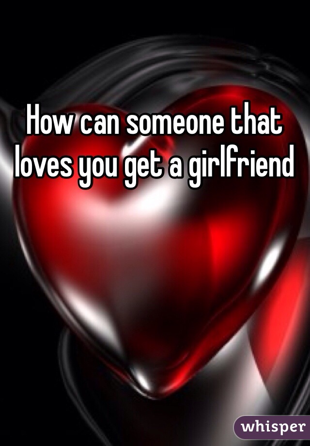 How can someone that loves you get a girlfriend 