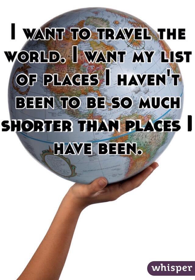 I want to travel the world. I want my list of places I haven't been to be so much shorter than places I have been. 