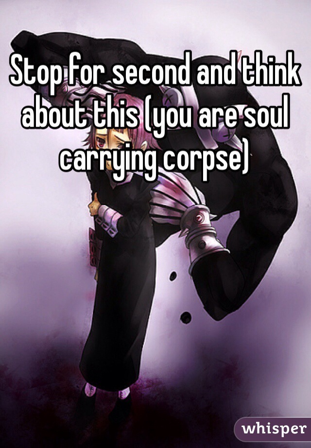 Stop for second and think about this (you are soul carrying corpse)