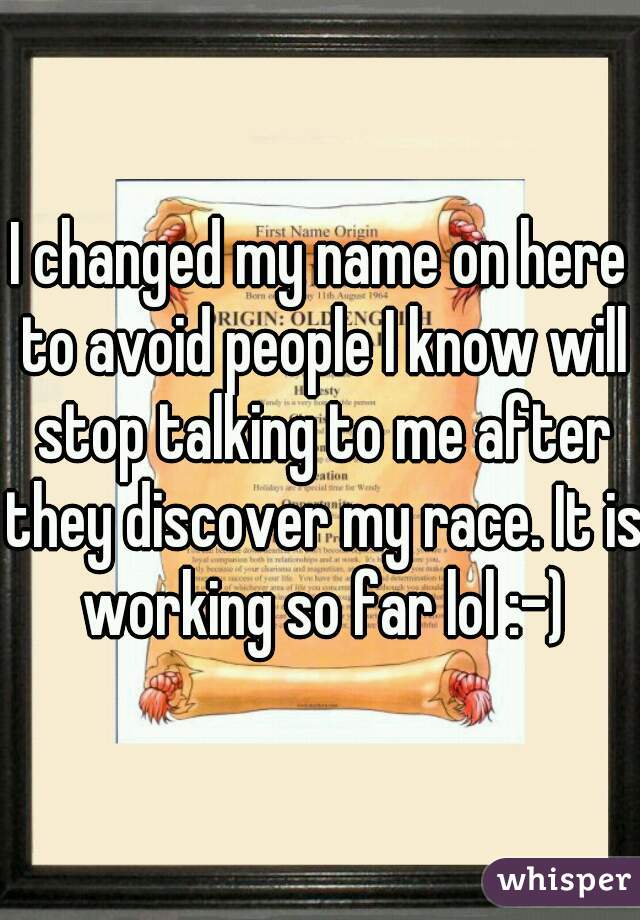 I changed my name on here to avoid people I know will stop talking to me after they discover my race. It is working so far lol :-)