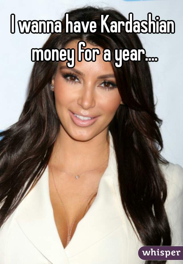 I wanna have Kardashian money for a year....