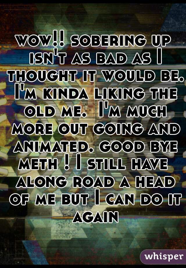 wow!! sobering up isn't as bad as I thought it would be. I'm kinda liking the old me.  I'm much more out going and animated. good bye meth ! I still have  along road a head of me but I can do it again