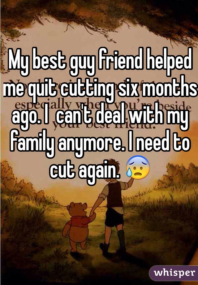 My best guy friend helped me quit cutting six months ago. I  can't deal with my family anymore. I need to cut again. 😰