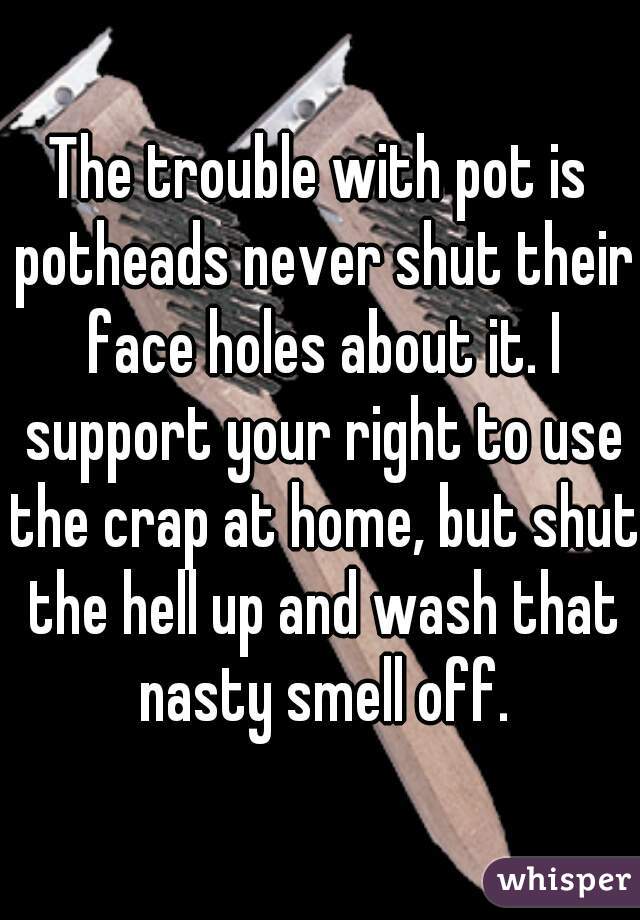 The trouble with pot is potheads never shut their face holes about it. I support your right to use the crap at home, but shut the hell up and wash that nasty smell off.