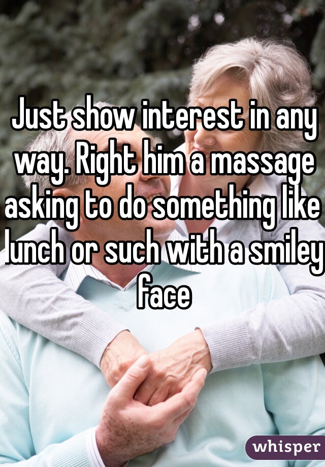 Just show interest in any way. Right him a massage asking to do something like lunch or such with a smiley face