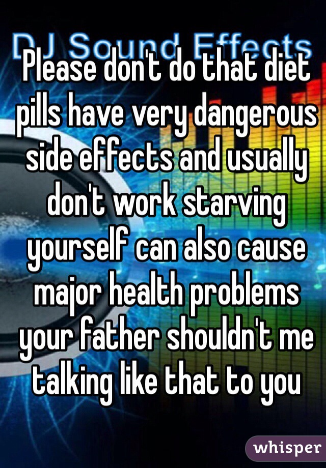 Please don't do that diet pills have very dangerous side effects and usually don't work starving yourself can also cause major health problems your father shouldn't me talking like that to you 